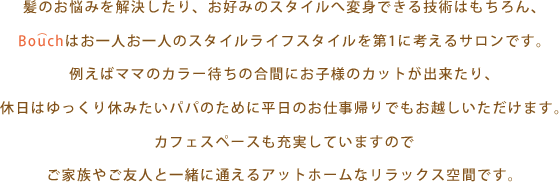 髪のお悩みを解決したり、お好みのスタイルへ変身できる技術はもちろん、Bouchはお一人お一人のスタイルライフスタイルを第1に考えるサロンです。例えばママのカラー待ちの合間にお子様のカットが出来たり、休日はゆっくり休みたいパパのために平日のお仕事帰りでもお越しいただけます。カフェスペースも充実していますのでご家族やご友人と一緒に通えるアットホームなリラックス空間です。